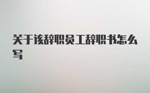 关于该辞职员工辞职书怎么写