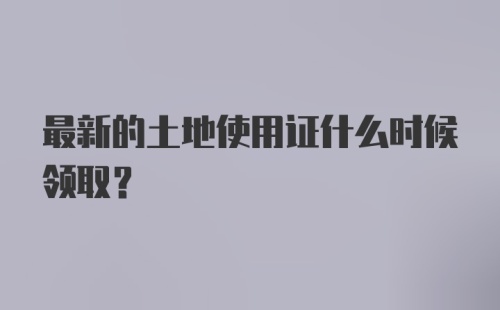 最新的土地使用证什么时候领取？