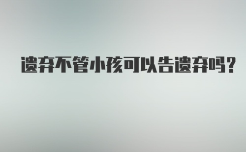 遗弃不管小孩可以告遗弃吗？