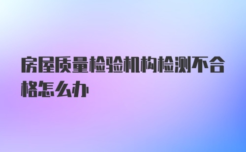 房屋质量检验机构检测不合格怎么办