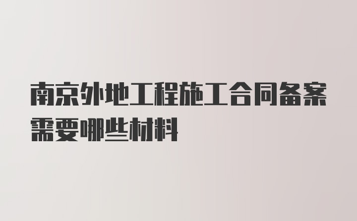 南京外地工程施工合同备案需要哪些材料