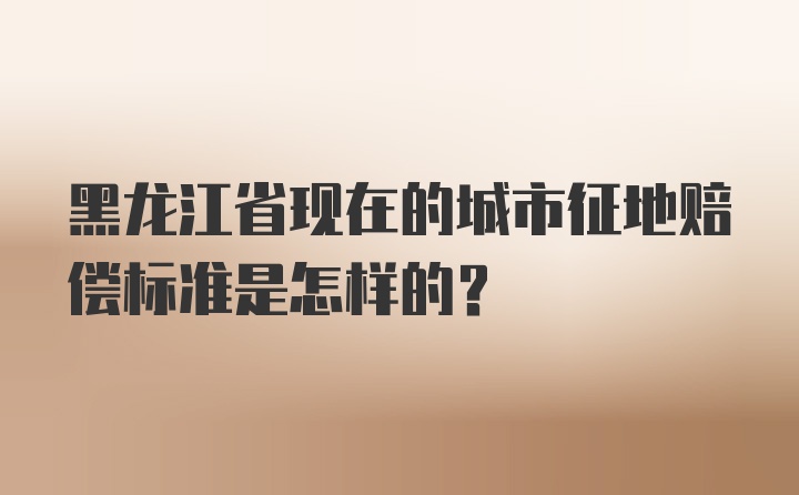 黑龙江省现在的城市征地赔偿标准是怎样的?