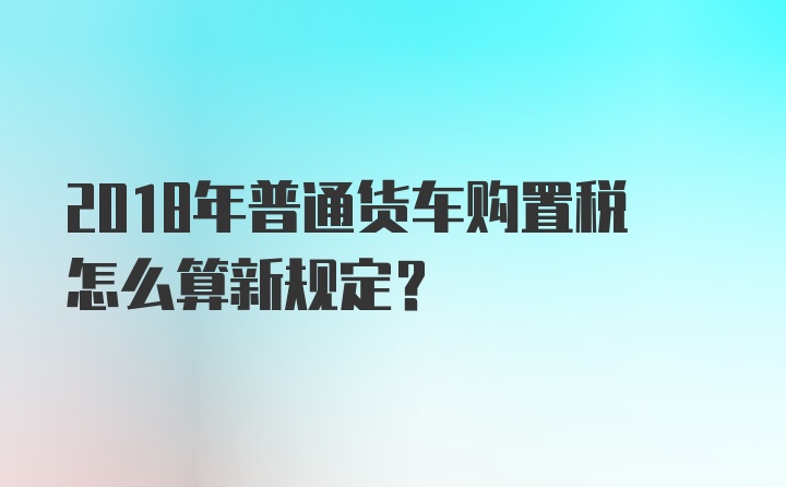 2018年普通货车购置税怎么算新规定？