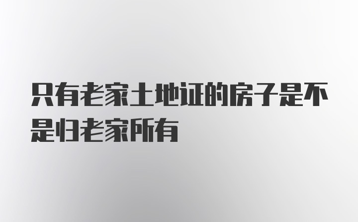 只有老家土地证的房子是不是归老家所有