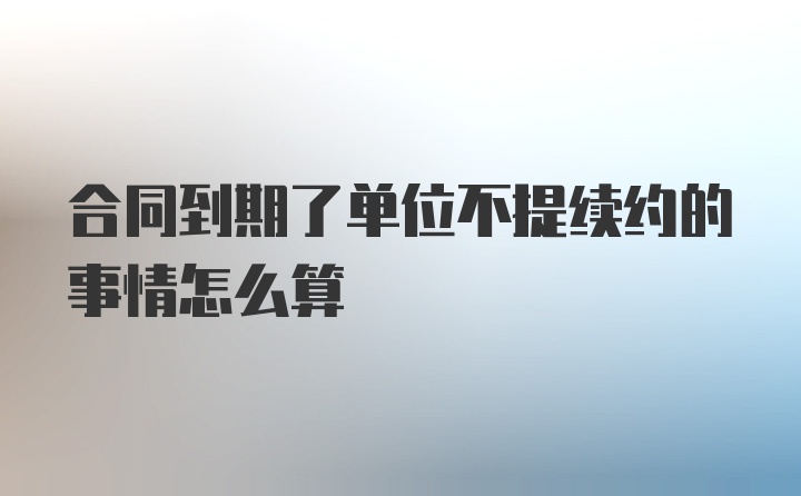 合同到期了单位不提续约的事情怎么算