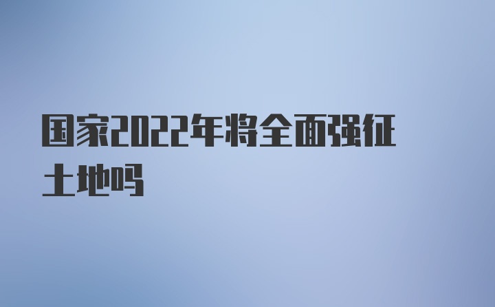 国家2022年将全面强征土地吗