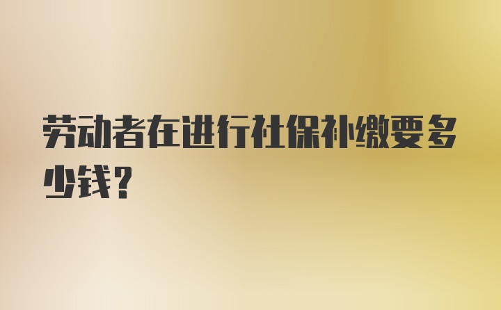 劳动者在进行社保补缴要多少钱?