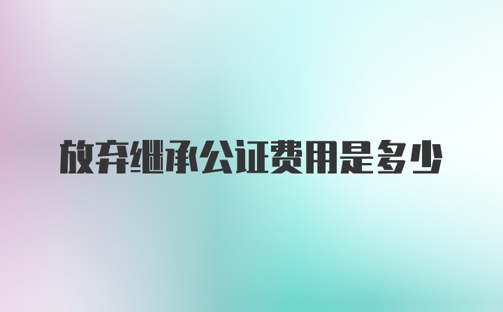 放弃继承公证费用是多少