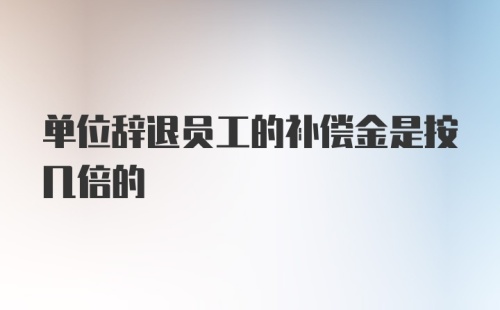 单位辞退员工的补偿金是按几倍的