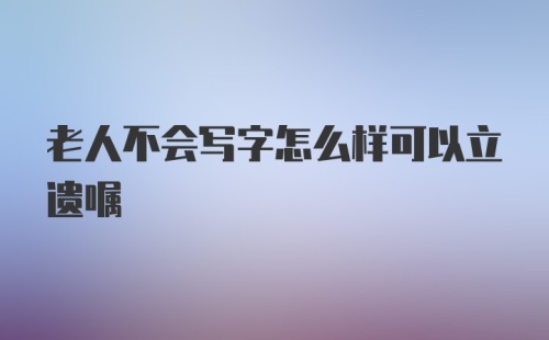 老人不会写字怎么样可以立遗嘱