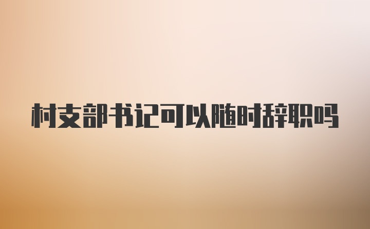 村支部书记可以随时辞职吗