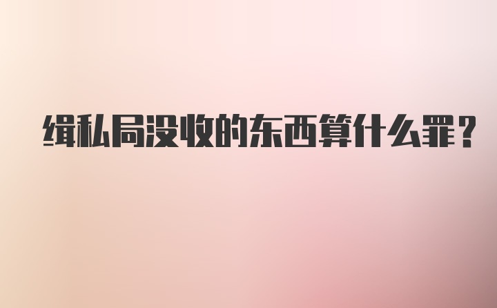 缉私局没收的东西算什么罪？