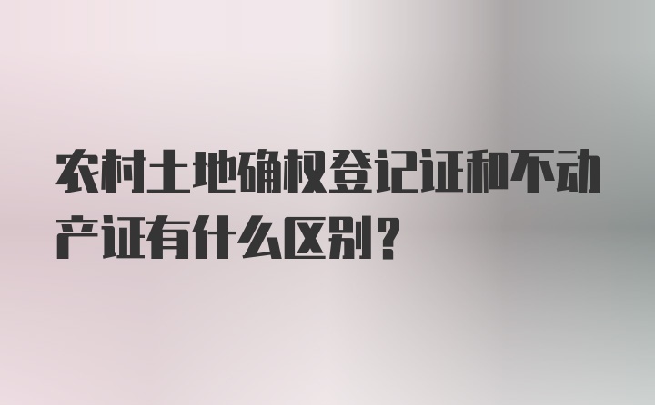 农村土地确权登记证和不动产证有什么区别？