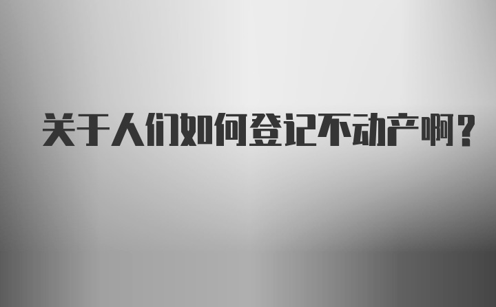 关于人们如何登记不动产啊？