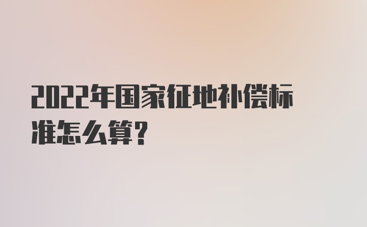 2022年国家征地补偿标准怎么算？