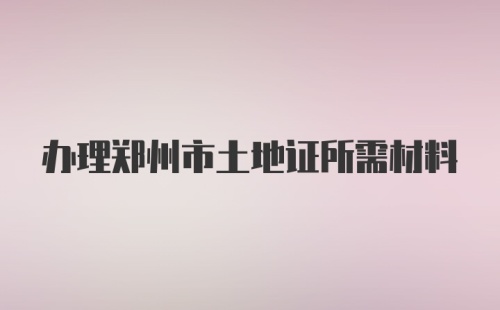 办理郑州市土地证所需材料