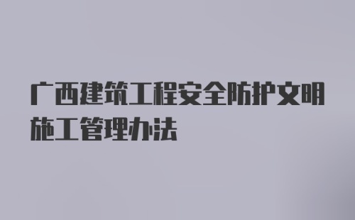 广西建筑工程安全防护文明施工管理办法