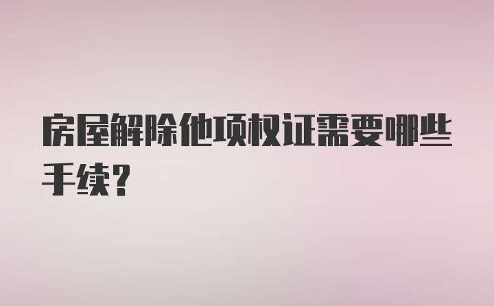 房屋解除他项权证需要哪些手续?