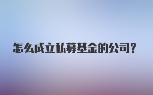 怎么成立私募基金的公司？