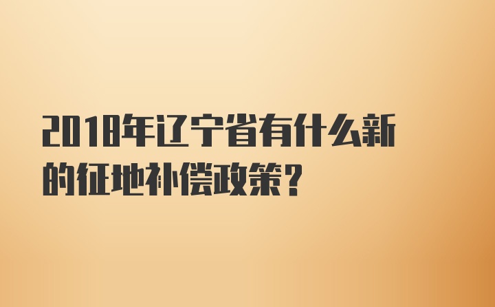 2018年辽宁省有什么新的征地补偿政策？