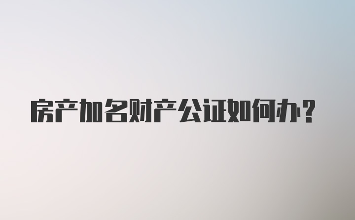 房产加名财产公证如何办？