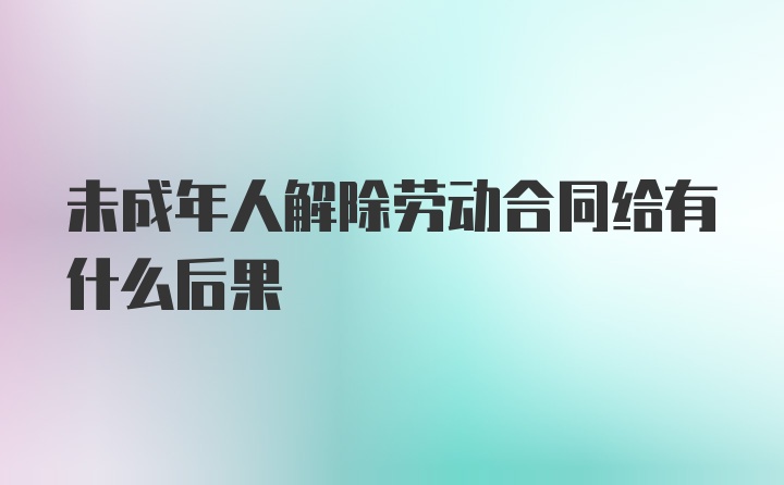 未成年人解除劳动合同给有什么后果