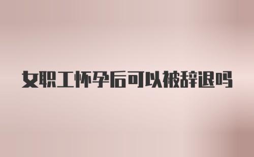 女职工怀孕后可以被辞退吗