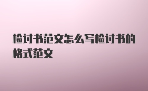 检讨书范文怎么写检讨书的格式范文