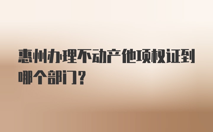 惠州办理不动产他项权证到哪个部门？