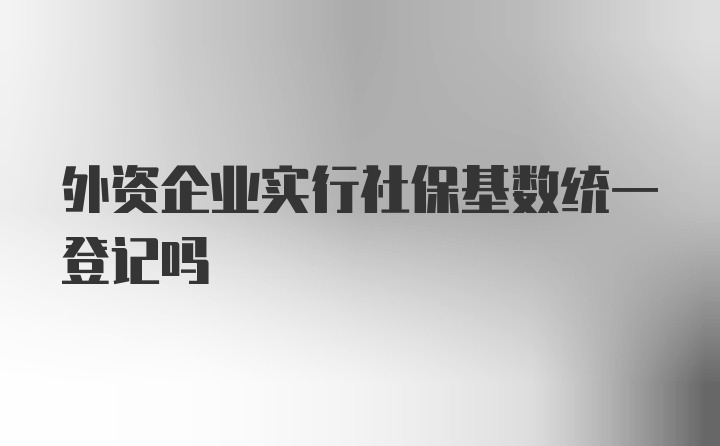 外资企业实行社保基数统一登记吗