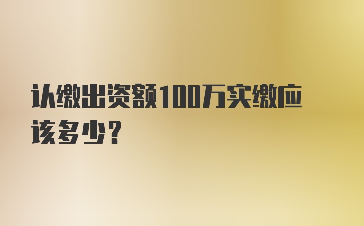 认缴出资额100万实缴应该多少?