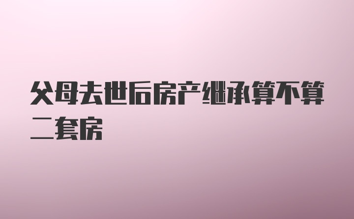 父母去世后房产继承算不算二套房