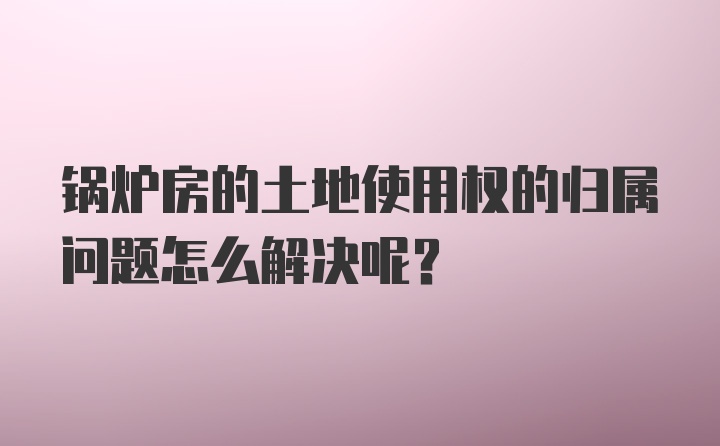 锅炉房的土地使用权的归属问题怎么解决呢？