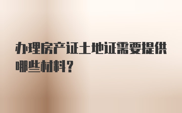 办理房产证土地证需要提供哪些材料？