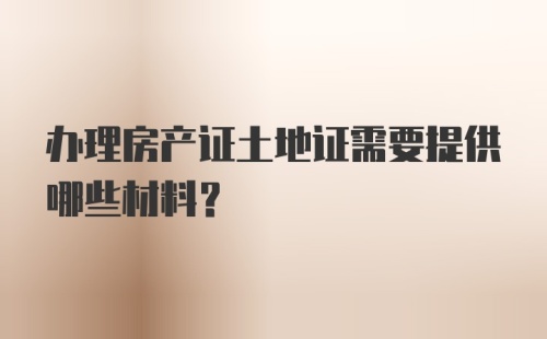 办理房产证土地证需要提供哪些材料？