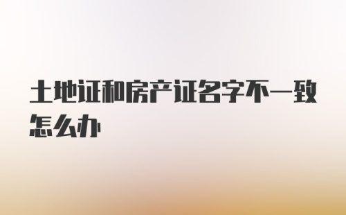 土地证和房产证名字不一致怎么办