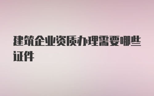 建筑企业资质办理需要哪些证件