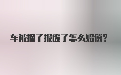 车被撞了报废了怎么赔偿？