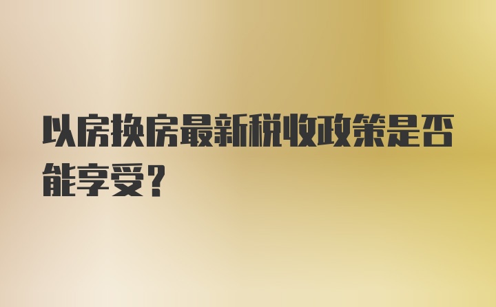 以房换房最新税收政策是否能享受？