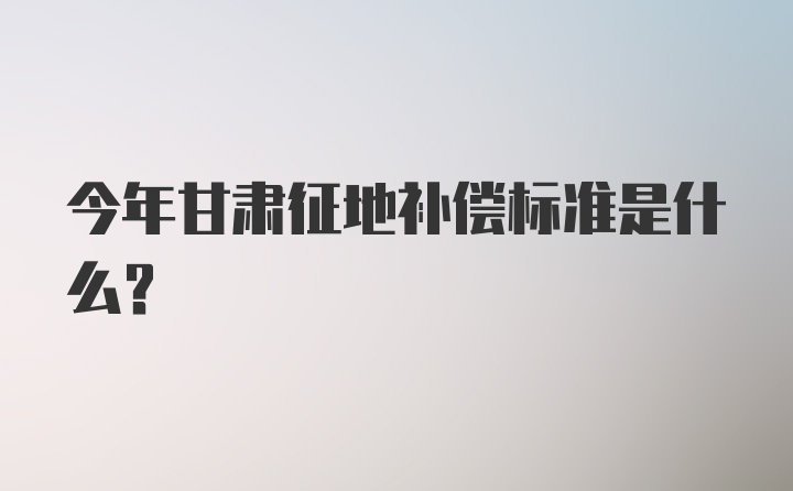 今年甘肃征地补偿标准是什么?