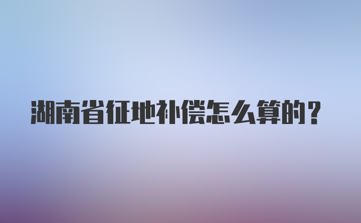 湖南省征地补偿怎么算的？