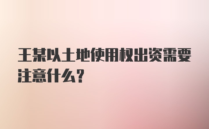 王某以土地使用权出资需要注意什么？