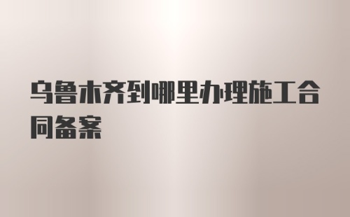 乌鲁木齐到哪里办理施工合同备案