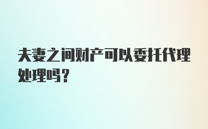 夫妻之间财产可以委托代理处理吗?