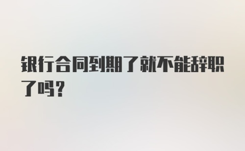 银行合同到期了就不能辞职了吗？