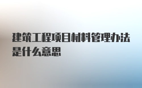 建筑工程项目材料管理办法是什么意思