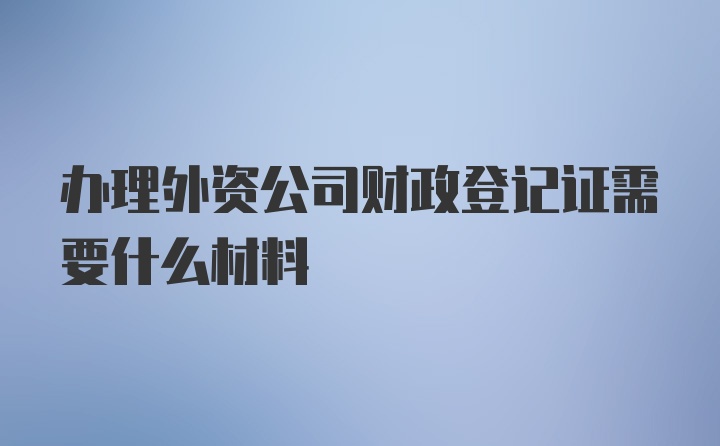 办理外资公司财政登记证需要什么材料