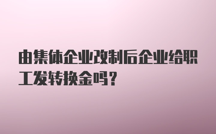 由集体企业改制后企业给职工发转换金吗?