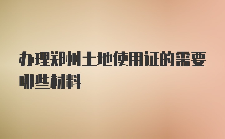 办理郑州土地使用证的需要哪些材料