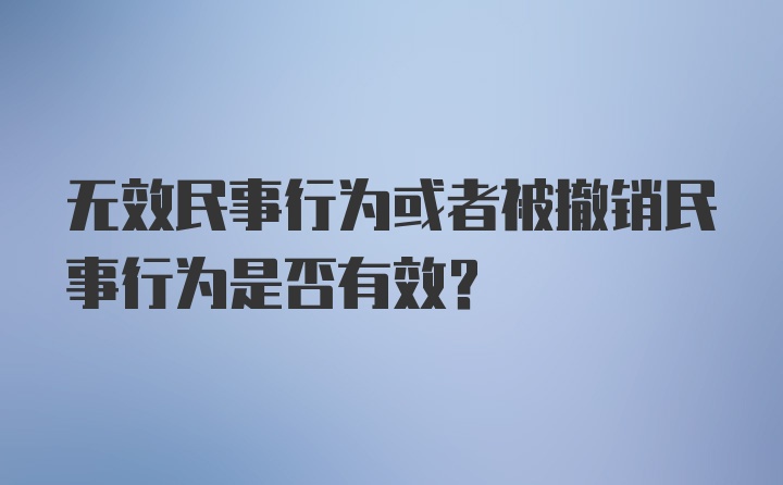 无效民事行为或者被撤销民事行为是否有效？